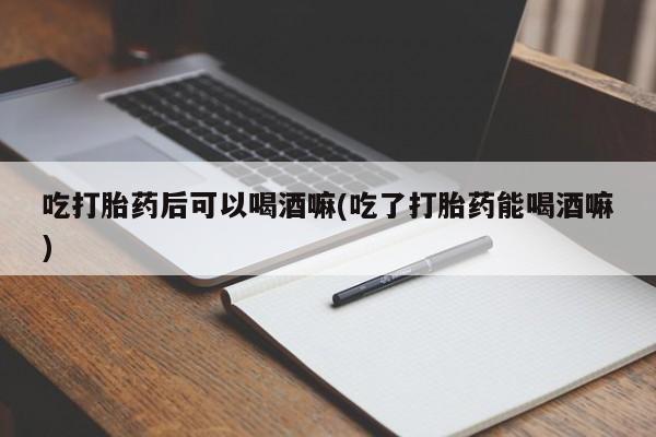 米非米索吃打胎药后可以喝酒嘛(吃了打胎药能喝酒嘛)