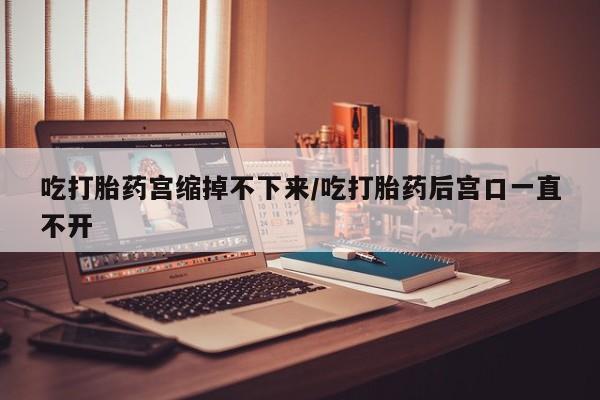 米非米索吃打胎药宫缩掉不下来/吃打胎药后宫口一直不开