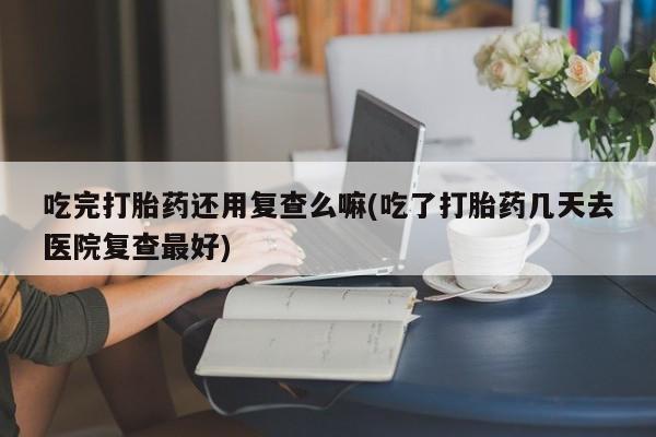 米非米索吃完打胎药还用复查么嘛(吃了打胎药几天去医院复查最好)