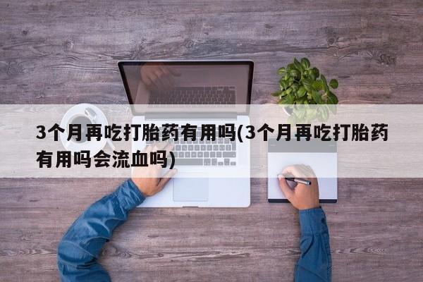 米非米索3个月再吃打胎药有用吗(3个月再吃打胎药有用吗会流血吗)
