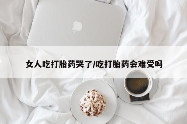 米非米索女人吃打胎药哭了/吃打胎药会难受吗
